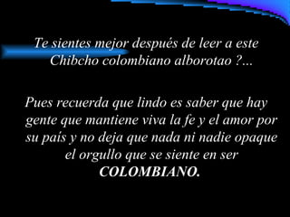 Te sientes mejor después de leer a este
Chibcho colombiano alborotao ?...
Pues recuerda que lindo es saber que hay
gente que mantiene viva la fe y el amor por
su país y no deja que nada ni nadie opaque
el orgullo que se siente en ser
COLOMBIANO.
 
