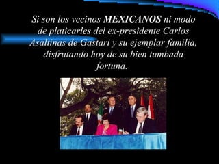 Si son los vecinos MEXICANOS ni modo
de platicarles del ex-presidente Carlos
Asaltinas de Gastari y su ejemplar familia,
disfrutando hoy de su bien tumbada
fortuna.
 