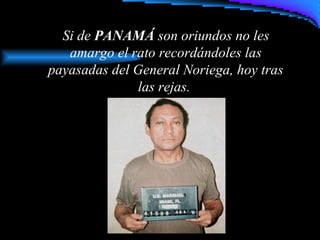 Si de PANAMÁ son oriundos no les
amargo el rato recordándoles las
payasadas del General Noriega, hoy tras
las rejas.
 