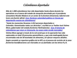 Colombianosdeportados
Más de 1.000 colombianos han sido deportados hasta ahora durante los
operativos en el marco del estado de excepción decretado por el presidente
venezolano Nicolás Maduro en un sector de la frontera binacional, informó este
lunes una fuente oficial. (Lea: Declaran calamidad pública en Cúcuta por
deportación masiva de colombianos)
"Hasta los momentos llevamos 1.012 personas deportadas a
Colombia. Garantizados todos sus derechos", escribió en su Twitter José Vielma
Mora, gobernador del estado fronterizo Táchira(oeste). (Lea: El drama de
colombianos que viven en Venezuela, las casas están siendo marcadas)
Vielma Mora agregó a través de la red social que en la operación han sido
capturados en total 10 presuntos paramilitares, y que esta madrugada fueron
encontradas más de 50 toneladas de alimentos, sin ofrecer mayores detalles.
Según constató un reportero gráfico de la AFP, en el proceso de revisión de la zona
fronteriza lasedificaciones son marcadas en sus fachadas con las letras R y D.
 