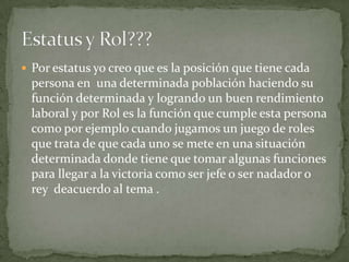  Por estatus yo creo que es la posición que tiene cada
 persona en una determinada población haciendo su
 función determinada y logrando un buen rendimiento
 laboral y por Rol es la función que cumple esta persona
 como por ejemplo cuando jugamos un juego de roles
 que trata de que cada uno se mete en una situación
 determinada donde tiene que tomar algunas funciones
 para llegar a la victoria como ser jefe o ser nadador o
 rey deacuerdo al tema .
 