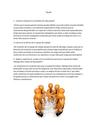 TALLER



1. ¿A que le atribuyes los resultados de cada equipo?

-Pienso que el equipo japonés siempre ganaba debido a que este estaba muy bien dividido
ya que todos remaban y uno altamente capacitado los dirigí, mientras que los
colombianos desperdiciaban los cupos de su bote en personal altamente capacitado para
dirigir pero para avanzar se necesita de trabajadores que lleven a cabo el trabajo y estos
directores no tenían trabajadores suficientes para llevar acabo el trabajo de remar y no
serían ellos quienes remaran.

2. Cuál es tu rol dentro de tu equipo de trabajo?

-Mi rol dentro de mi equipo de trabajo siempre ha sido de liderazgo, trabajo y velar por el
bienestar de los demás lo que significa que siempre hago lo posible por que el trabajo se
lleve a cabo y participo en el proceso y también me aseguro de que todos estén
conformes con sus funciones y sus requisitos o lo que cada quien tenga que desempeñar.

3. Según tu experiencia, ¿cuáles son las condiciones para que un equipo de trabajo
obtenga altos niveles de desempeño?

-las condiciones en mi opinión para que un equipo de trabajo obtenga altos niveles de
desempeño es que cada uno de los integrantes este altamente capacitado y familiarizado
con el trabajo y función que lleva a cabo y se asegure de dar lo mejor de si, que todos
estén conformes lo mayor posible con su entorno y las instalaciones en las que trabajan y
las gratificaciones y motivaciones que reciban de parte de su líder o encargado sean
eficaces y satisfactorias.
 
