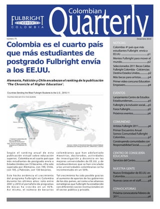 Colombian Quarterly • Diciembre // 2010                                                                                          1




número 75                                                                                                                                                            Diciembre 2010



Colombia es el cuarto país                                                                                                    Noticias			
                                                                                                                              Colombia: 4º país que más

que más estudiantes de
                                                                                                                              estudiantes Fulbright envía a
                                                                                                                              EE.UU. ............................................p1


postgrado Fulbright envía
                                                                                                                              Mentes Fulbright para mover el
                                                                                                                              mundo...........................................p2
                                                                                                                              Seleccionados 2011 Becas Caldas
a los EE.UU.                                                                                                                  Fulbright Colombia - Colciencias:
                                                                                                                              Destino Estados Unidos.................p2
                                                                                                                              Más becas para artistas............p4
Alemania, Pakistán y Chile encabezan el ranking de la publicación                                                             Primer video concurso Education
‘The Chronicle of Higher Education’.                                                                                          Empowers.............................................p4

                                                                                                                              Eventos
                                                                                                                              Lanzamiento Centro de Estudios
                                                                                                                              Estadounidenses...............................p5
                                                                                                                              Fulbright y la inclusión social......p5
                                                                                                                              Foros Fulbright...................................p5
                                                                                                                              Próximos eventos.............................p6

                                                                                                                              Comunidad
                                                                                                                              Artistas Fulbright 2011...................p6
                                                                                                                              Primer Encuentro Anual
                                                                                                                              Somos Comunidad Fulbright
                                                                                                                              Colombia.......................................p7
                                                                                                                              Construyendo comunidades con
                                                                                                                              Responsabilidad Social..................p7

Según el ranking anual de esta                                 colombianos que han adelantado                                 Centro de Consejería
publicación virtual sobre educación                            maestrías, doctorados, actividades                             Educativa
superior, Colombia es el cuar to país que                      de investigación y docencia en las
m á s e s t u d i a n t e s d e p o s t g r a d o e nv í a a   mejores universidades de EE .UU. y de                          Servicios del Centro.........................p6
Estados Unidos con 72 becarios, cifra solo                     estadounidenses que se han vinculado
sup erada p or Alemania, con 19 9, Chile,                      a las universidades colombianas se ha
con 105, y Pak is t án, con 130 b e carios .                   incrementado en un 50%.                                        Nuestra gente
                                                                                                                              Nuevo Embajador de EE.UU. en
Este hecho evidencia el crecimiento                            Ta l c r e c i m i e nto h a si d o p o si b l e g r a ci as   Colombia.......................................p8
del programa Fulbright en Colombia                             al aum ento de ap or tes de los gobiernos
durante los últimos años: solo entre                           de los dos países, así como a las alianz as                    Nuevas caras en el staff............p8
20 01 y 2010 e l p o r t a f o li o d e p ro g r a m as        estratégicas que Fulbright ha establecido
de becas ha crecido en un 42%.                                 con diferentes so cios ins titucionales en
Así mismo, el número de becarios                               e l s e c to r p ú b li co y p r i v a d o.                    Convocatorias
                                                                                                                              Próxima convocatoria Febrero de
                                                                                                                              2011.........................................................p8
 