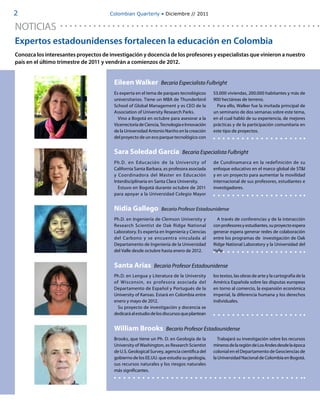 2                                     Colombian Quarterly • Diciembre // 2011


NOTICIAS
Expertos estadounidenses fortalecen la educación en Colombia
Conozca los interesantes proyectos de investigación y docencia de los profesores y especialistas que vinieron a nuestro
país en el último trimestre de 2011 y vendrán a comienzos de 2012.


                                        Eileen Walker            Becaria Especialista Fulbright
                                        Es experta en el tema de parques tecnológicos       53.000 viviendas, 200.000 habitantes y más de
                                        universitarios. Tiene un MBA de Thunderbird         900 hectáreas de terreno.
                                        School of Global Management y es CEO de la            Para ello, Walker fue la invitada principal de
                                        Association of University Research Parks.           un seminario de dos semanas sobre este tema,
                                          Vino a Bogotá en octubre para asesorar a la       en el cual habló de su experiencia, de mejores
                                        Vicerrectoría de Ciencia, Tecnología e Innovación   prácticas y de la participación comunitaria en
                                        de la Universidad Antonio Nariño en la creación     este tipo de proyectos.
                                        del proyecto de un eco parque tecnológico con


                                        Sara Soledad García                 Becaria Especialista Fulbright
                                        Ph.D. en Educación de la Universit y of             de Cundinamarca en la redefinición de su
                                        California Santa Barbara, es profesora asociada     enfoque educativo en el marco global de ST&I
                                        y Coordinadora del Master en Educación              y en un proyecto para aumentar la movilidad
                                        Interdisciplinaria en Santa Clara University.       internacional de sus profesores, estudiantes e
                                          Estuvo en Bogotá durante octubre de 2011          investigadores.
                                        para apoyar a la Universidad Colegio Mayor


                                        Nidia Gallego            Becario Profesor Estadounidense
                                        Ph.D. en Ingeniería de Clemson University y           A través de conferencias y de la interacción
                                        Research Scientist de Oak Ridge National            con profesores y estudiantes, su proyecto espera
                                        Laboratory. Es experta en Ingeniería y Ciencias     generar espera generar redes de colaboración
                                        del Carbono y se encuentra vinculada al             entre los programas de investigación de Oak
                                        Departamento de Ingeniería de la Universidad        Ridge National Laboratory y la Universidad del
                                        del Valle desde octubre hasta enero de 2012.        Valle.


                                        Santa Arias          Becaria Profesor Estadounidense
                                        Ph.D. en Lengua y Literatura de la University       los textos, las obras de arte y la cartografía de la
                                        of Wisconsin, es profesora asociada del             América Española sobre las disputas europeas
                                        Departamento de Español y Portugués de la           en torno al comercio, la expansión económica
                                        University of Kansas. Estará en Colombia entre      imperial, la diferencia humana y los derechos
                                        enero y mayo de 2012.                               individuales.
                                          Su proyecto de investigación y docencia se
                                        dedicará al estudio de los discursos que plantean


                                        William Brooks             Becario Profesor Estadounidense
                                        Brooks, que tiene un Ph. D. en Geología de la          Trabajará su investigación sobre los recursos
                                        University of Washington, es Research Scientist     mineros de la región de Los Andes desde la época
                                        de U.S. Geological Survey, agencia científica del   colonial en el Departamento de Geociencias de
                                        gobierno de los EE.UU. que estudia su geología,     la Universidad Nacional de Colombia en Bogotá.
                                        sus recursos naturales y los riesgos naturales
                                        más significantes.
 