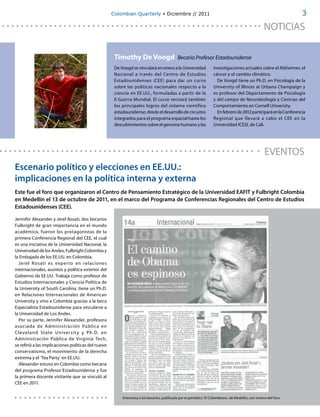 Colombian Quarterly • Diciembre // 2011                                                                         3

                                                                                                                                                       NOTICIAS

                                                      Timothy De Voogd                        Becario Profesor Estadounidense
                                                      De Voogd se vinculará en enero a la Universidad                investigaciones actuales sobre el Alzheimer, el
                                                      Nacional a través del Centro de Estudios                       cáncer y el cambio climático.
                                                      Estadounidenses (CEE) para dar un curso                          De Voogd tiene un Ph.D. en Psicología de la
                                                      sobre las políticas nacionales respecto a la                   University of Illinois at Urbana Champaign y
                                                      ciencia en EE.UU., formuladas a partir de la                   es profesor del Departamento de Psicología
                                                      II Guerra Mundial. El curso revisará también                   y del campo de Neurobiología y Ciencias del
                                                      los principales logros del sistema científico                  Comportamiento en Cornell University.
                                                      estadounidense, desde el desarrollo de circuitos                 En febrero de 2012 participará en la Conferencia
                                                      integrados para el programa espacial hasta los                 Regional que llevará a cabo el CEE en la
                                                      descubrimientos sobre el genoma humano y las                   Universidad ICESI, de Cali.




                                                                                                                                                       EVENTOS
Escenario político y elecciones en EE.UU.:
implicaciones en la política interna y externa
Este fue el foro que organizaron el Centro de Pensamiento Estratégico de la Universidad EAFIT y Fulbright Colombia
en Medellín el 13 de octubre de 2011, en el marco del Programa de Conferencias Regionales del Centro de Estudios
Estadounidenses (CEE).

Jennifer Alexander y Jerel Rosati, dos becarios
Fulbright de gran importancia en el mundo
académico, fueron los protagonistas de la
primera Conferencia Regional del CEE, el cual
es una iniciativa de la Universidad Nacional, la
Universidad de los Andes, Fulbright Colombia y
la Embajada de los EE.UU. en Colombia.
  Jerel Rosati es exper to en relaciones
internacionales, asuntos y política exterior del
Gobierno de EE.UU. Trabaja como profesor de
Estudios Internacionales y Ciencia Política de
la University of South Carolina, tiene un Ph.D.
en Relaciones Internacionales de American
University y vino a Colombia gracias a la beca
Especialista Estadounidense para vincularse a
la Universidad de Los Andes.
  Por su parte, Jennifer Alexander, profesora
asociada de Administración Pública en
Cleveland St ate Univer sit y y Ph. D. en
Administración Pública de Virginia Tech,
se refirió a las implicaciones políticas del nuevo
conservatismo, el movimiento de la derecha
extrema y el ‘Tea Party’ en EE.UU.
  Alexander estuvo en Colombia como becaria
del programa Profesor Estadounidense y fue
la primera docente visitante que se vinculó al
CEE en 2011.


                                                          Entrevista a los becarios, publicada por el periódico 'El Colombiano', de Medellín, con motivo del foro.
 