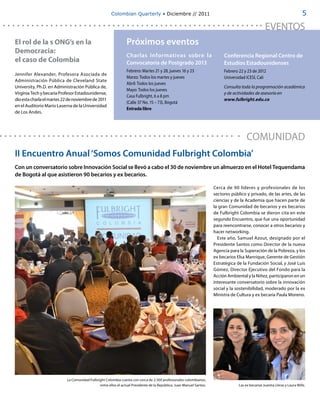 Colombian Quarterly • Diciembre // 2011                                                                                5

                                                                                                                                                    EVENTOS
El rol de la s ONG’s en la                                      Próximos eventos
Democracia:
                                                                Charlas Informativas sobre la                              Conferencia Regional Centro de
el caso de Colombia                                             Convocatoria de Postgrado 2013                             Estudios Estadounidenses
                                                                Febrero: Martes 21 y 28, jueves 16 y 23                    Febrero 22 y 23 de 2012
Jennifer Alexander, Profesora Asociada de
                                                                Marzo: Todos los martes y jueves                           Universidad ICESI, Cali
Administración Pública de Cleveland State
                                                                Abril: Todos los jueves
University, Ph.D. en Administración Pública de,                                                                            Consulta toda la programación académica
                                                                Mayo: Todos los jueves
Virginia Tech y becaria Profesor Estadounidense,                                                                           y de actividades de asesoría en
                                                                Casa Fulbright, 6 a 8 pm
dio esta charla el martes 22 de noviembre de 2011                                                                          www.fulbright.edu.co
                                                                (Calle 37 No. 15 – 73), Bogotá
en el Auditorio Mario Laserna de la Universidad
                                                                Entrada libre 
de Los Andes.




                                                                                                                                        COMUNIDAD
II Encuentro Anual ‘Somos Comunidad Fulbright Colombia’
Con un conversatorio sobre Innovación Social se llevó a cabo el 30 de noviembre un almuerzo en el Hotel Tequendama
de Bogotá al que asistieron 90 becarios y ex becarios.

                                                                                                                      Cerca de 90 líderes y profesionales de los
                                                                                                                      sectores público y privado, de las artes, de las
                                                                                                                      ciencias y de la Academia que hacen parte de
                                                                                                                      la gran Comunidad de becarios y ex becarios
                                                                                                                      de Fulbright Colombia se dieron cita en este
                                                                                                                      segundo Encuentro, que fue una oportunidad
                                                                                                                      para reencontrarse, conocer a otros becarios y
                                                                                                                      hacer networking.
                                                                                                                        Este año, Samuel Azout, designado por el
                                                                                                                      Presidente Santos como Director de la nueva
                                                                                                                      Agencia para la Superación de la Pobreza, y los
                                                                                                                      ex becarios Elsa Manrique, Gerente de Gestión
                                                                                                                      Estratégica de la Fundación Social, y José Luis
                                                                                                                      Gómez, Director Ejecutivo del Fondo para la
                                                                                                                      Acción Ambiental y la Niñez, participaron en un
                                                                                                                      interesante conversatorio sobre la innovación
                                                                                                                      social y la sostenibilidad, moderado por la ex
                                                                                                                      Ministra de Cultura y ex becaria Paula Moreno.




                           La Comunidad Fulbright Colombia cuenta con cerca de 2.500 profesionales colombianos,
                                              entre ellos el actual Presidente de la República, Juan Manuel Santos.                Las ex becarias Juanita Lleras y Laura Wills.
 