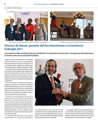 6                                                         Colombian Quarterly • Diciembre // 2011

COMUNIDAD




        (De izq. a der.) Ann Mason, Juan Antonio Cuéllar, Paula Moreno y Bernardo Hoyos.               Paula Moreno, Samuel Azout, Elsa Patricia Manrique y José Luis Gómez.


Director de Batuta, ganador del Reconocimiento a la Excelencia
Fulbright 2011
Juan Antonio Cuéllar, Presidente Ejecutivo de BATUTA, fue el ganador de este premio, entregado por Bernardo Hoyos
en el II Encuentro de la Comunidad Fulbright.

Cuéllar es músico de la Pontificia Universidad
Javeriana y tiene un Ph.D. en Composición
Musical de Indiana University, institución en la
cual realizó primero un Master en Composición
a través de a la Beca J. William Fulbright en 1996.
   Ha recibido varios reconocimientos por su obra,
entre ellos el Premio Nacional de Composición
del Instituto Distrital de Cultura y Turismo de
Bogotá, el Indiana University Dean’s Prize in
Composition, el Premio de Composición Arte de
la Música, y el Kuttner String Quartet Composition
Competition.
   Por invitación de la American Composers
Orchestra, participó en la edición de 2002 de
las Whitacker New Music Sessions. Ha obtenido
becas del Ministerio de Cultura de Colombia, del
Instituto Colombiano de Cultura y de Indiana
University y ha publicado y grabado algunas
de sus obras sinfónicas y de cámara.
   También ha sido profesor de teoría y
composición en la Pontificia Universidad
Javeriana y en Indiana University School of
Music. Durante varios años se desempeñó
como Decano Académico de la Facultad de Artes
Visuales de la Pontificia Universidad Javeriana.
Actualmente es el Presidente Ejecutivo de la
Fundación Batuta, la mayor entidad a nivel                   o estadounidense cuya trayectoria haya                 La ganadora 2010 fue la reconocida directora
nacional líder en enseñanza de la música a niños             contribuido al mutuo entendimiento entre los         de cine Patricia Cardoso y los otros candidatos
de todas las edades.                                         dos países y sea ejemplo de liderazgo y servicio,    este año fueron Juan Carlos Esguerra, Ministro de
   La entrega del galardón, que premia                       estuvo a cargo de Juan Bernardo Hoyos, ganador       Defensa y Helena Alviar, Decana de la Facultad
anualmente a un ex becario colombiano                        del Reconocimiento en el año 2009.                   de Derecho de la Universidad de Los Andes.
 