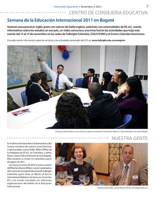 Colombian Quarterly • Diciembre // 2011                                                                                  7

                                                                      CENTRO DE CONSEJERÍA EDUCATIVA
Semana de la Educación Internacional 2011 en Bogotá
Sesiones para practicar inglés gratis con nativos de habla inglesa, webchats con universidades de EE.UU., stands
informativos sobre los estudios en ese país, un video concurso y una trivia fueron las actividades que trajo este
evento del 15 al 17 de noviembre en las sedes de Fulbright Colombia, COLFUTURO y el Centro Colombo Americano.

Consulte toda la información sobre los servicios y las actividades semanales del CCE en: www.fulbright.edu.co/consejería




                                                    El becario David Hudson en una charla con algunos asistentes a la American Night, el 17 de noviembre en la Casa Fulbright.



                                                                                                                              NUESTRA GENTE
En el último trimestre dimos la bienvenida a dos
nuevos miembros de nuestra Junta Directiva:
Linda González, nueva Public Affairs Officer de
la Embajada de EE.UU. en Colombia, y James
Russo, nuevo Cultural Attaché de la Embajada.
Ellos iniciaron su misión en Colombia a partir
de agosto de 2011.
  Así mismo, en enero de 2012 se unirá a nuestro
staff Rachel Johanna Wilson, nueva Coordinadora
del Centro de Consejería Educativa de Fulbright
Colombia, quien tiene un Master of Arts in
International Relations de Syracuse University,
NY, y ha estado vinculada con diferentes
organizaciones del ámbito de la Educación
Internacional.
                                                                                                           Linda González, PAO, y James Russo, CAO de la Embajada de EE.UU.
 