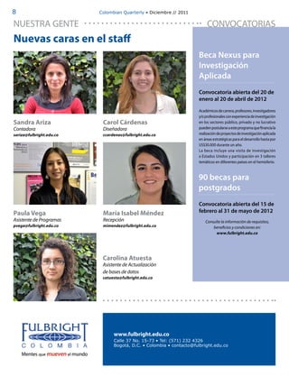 8                         Colombian Quarterly • Diciembre // 2011


NUESTRA GENTE                                                             CONVOCATORIAS
Nuevas caras en el staff
                                                                     Beca Nexus para
                                                                     Investigación
                                                                     Aplicada
                                                                     Convocatoria abierta del 20 de
                                                                     enero al 20 de abril de 2012

                                                                     Académicos de carrera, profesores, investigadores
                                                                     y/o profesionales con experiencia de investigación
Sandra Ariza               Carol Cárdenas                            en los sectores público, privado y no lucrativo
Contadora                  Diseñadora                                pueden postularse a este programa que financia la
sariza@fulbright.edu.co    ccardenas@fulbright.edu.co                realización de proyectos de investigación aplicada
                                                                     en áreas estratégicas para el desarrollo hasta por
                                                                     US$30.000 durante un año.
                                                                     La beca incluye una visita de investigación
                                                                     a Estados Unidos y participación en 3 talleres
                                                                     temáticos en diferentes países en el hemisferio.


                                                                     90 becas para
                                                                     postgrados
                                                                     Convocatoria abierta del 15 de
Paula Vega                 María Isabel Méndez                       febrero al 31 de mayo de 2012
Asistente de Programas     Recepción                                     Consulte la información de requisitos,
pvega@fulbright.edu.co     mimendez@fulbright.edu.co                         beneficios y condiciones en:
                                                                               www.fulbright.edu.co




                           Carolina Atuesta
                           Asistente de Actualización
                           de bases de datos
                           catuesta@fulbright.edu.co




                                www.fulbright.edu.co
                                Calle 37 No. 15-73 • Tel: (571) 232 4326
                                Bogotá, D.C. • Colombia • contacto@fulbright.edu.co
 