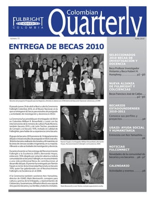 Colombian Quarterly • Junio // 2010                                                                                            1




número 73                                                                                                                                                                           Junio 2010




Entrega de Becas 2010
                                                                                                                                          SELECCIONADOS
                                                                                                                                          2010 BECAS DE
                                                                                                                                          INVESTIGACIÓN Y
                                                                                                                                          DOCENCIA
                                                                                                                                          Beca Profesor Investigador
                                                                                                                                          Visitante y Beca Hubert H.
                                                                                                                                          Humphrey. . . . . . . . . . . . . . p2 - p3


                                                                                                                                          NUEVA ALIANZA
                                                                                                                                          DE FULBRIGHT Y
                                                                                                                                          COLCIENCIAS
                                                                                                                                          Becas Francisco José de Caldas . . .
                                                                                                                                          . . . . . . . . . . . . . . . . . . . . . . . . .p2 - p3
Becarios del programa Postgrado para las Regiones, ofrecido en alianza con el Ministerio de Educación Nacional, Colciencias y el DNP.


El pasado jueves 29 de abril se llevó a cabo la Ceremonia                                                                                 Becarios
Fulbright Colombia 2010, en el Museo Nacional, en la                                                                                      EstadouniDenses
que se entregaron 82 becas para estudios de postgrado                                                                                     2010-2011
y actividades de investigación y docencia en EEUU.
                                                                                                                                          Conozca sus perfiles y
La Ceremonia fue presidida por el embajador de EEUU                                                                                       proyectos. . . . . . . . . . . . . . . . . . p4
en Colombia William R. Brownfield, y contó con las
intervenciones de la ministra de cultura Paula Moreno,
también becaria 2010, y de León Teicher, presidente
de Cerrejón y ex becario 1976, invitado en calidad de                                                                                     USAID: AYUDA SOCIAL
Fulbrighter, para hablar de su experiencia como becario.                                                                                  Y HUMANITARIA
El grupo de becarios 2010 proviene de 14 departamentos                                                                                    Entrevista con Ken Yamashita. . .
del país e iniciará estudios de postgrado en EEUU este año.                                                                               . . . . . . . . . . . . . . . . . . . . . . . . . . . . . p6
38 de los becarios realizarán doctorados y 40 maestrías, en               Ramón Fayad, el embajador William Brownfield y Bernardo
las áreas de ciencias sociales e ingenierías, en su mayoría.              Hoyos, Reconocimiento Fulbright a la Excelencia 2009.
4 llevarán a cabo actividades de investigación y docencia.                                                                                NOTICIAS
Durante el evento se hizo entrega del Reconocimiento
                                                                                                                                          fULCONNECT
Fulbright a la Excelencia 2009 a Bernando Hoyos,                                                                                          Novedades de la comunidad de
exbecario 1959, elegido por votación abierta a toda la
comunidad de ex becarios Fulbright, en reconocimiento
                                                                                                                                          becarios y ex becarios . . p6 - p7
a una vida profesional llena de contribuciones al
desarrollo del país. El premio fue entregado por Ramón
Fayad, ex rector de la Universidad Nacional y ex becario                                                                                  calendario
1976, quien fue galardonado con el Reconocimiento
Fulbright a la Excelencia en el 2008.                                                                                                     Actividades y eventos . . . . . . . p8
A la Ceremonia también asistieron Ken Yamashita,
director de USAID, Mark Wentworth, consejero para
cultura y prensa de la Embajada, y representantes de
Colciencias y Suramericana. Al final se ofreció una copa de
vino para los becarios y sus familias y todos los invitados.              Mark Wentworth y León Teicher, invitado especial de la noche.
 