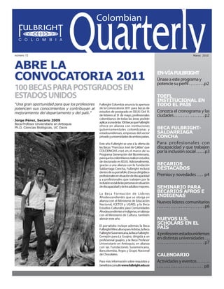 Colombian Quarterly • Marzo // 2010                                                                                1




número 72                                                                                                                                   Marzo 2010




ABRE LA
CONVOCATORIA 2011                                                                                    EN-VÍA FULBRIGHT
                                                                                                     Únase a este programa y
                                                                                                     potencie su perfil . . . . . . . . ..p2
100 BECAS PARA POSTGRADOS EN
ESTADOS UNIDOS                                                                                       TOEFL
                                                                                                     INSTITUCIONAL EN
“Una gran oportunidad para que los profesores        Fulbright Colombia anuncia la apertura          TODO EL PAÍS
potencien sus conocimientos y contribuyan al         de la Convocatoria 2011 para becas de
mejoramiento del departamento y del país.”           estudios de postgrado en EEUU. Del 15           Conozca el cronograma y las
                                                     de febrero al 31 de mayo, profesionales         ciudades . . . . . . . . . . . . . . . . . . p2
                                                     colombianos de todas las áreas podrán
Jorge Pérez, becario 2009
                                                     aplicar a una de las 100 becas que Fulbright
Beca Profesor Unviersitario en Antioquia
                                                     ofrece en alianza con instituciones
Ph.D. Ciencias Biológicas, UC Davis
                                                     gubernamentales colombianas y                   BECA FULBRIGHT-
                                                     estadounidenses, empresas del sector            SALDARRIAGA
                                                     privado y universidades de ambos países.        CONCHA
                                                     Este año Fulbright se une a la oferta de        Para profesionales con
                                                     las Becas “Francisco José de Caldas” que        discapacidad y que trabajen
                                                     COLCIENCIAS creó en el marco de su              por la inclusión social . . . . . p3
                                                     Programa Generación del Bicentenario,
                                                     para que los colombianos realicen estudios
                                                     de doctorado en EEUU. Adicionalmente,
                                                     gracias a una alianza con la Fundación          BECARIOS
                                                     Saldarriaga Concha, Fulbright incluirá          DESTACADOS
                                                     dentro de su portafolio 2 becas dirigidas a
                                                     profesionales en situación de discapacidad      Premios y novedades . . . . p4
                                                     y a profesionales que trabajen por la
                                                     inclusión social de las personas en situación
                                                     de discapacidad y de los adultos mayores.       SEMINARIO PARA
                                                     L a Beca Formación de Líderes
                                                                                                     BECARIOS AFROS E
                                                     Afrodescendientes que se otorga en              INDÍGENAS
                                                     alianza con el Ministerio de Educación
                                                     Nacional, ICETEX y USAID, y la Beca
                                                                                                     Nuevos líderes comunitarios
                                                     Estudios Culturales para Comunidades            . . . . . . . . . . . . . . . . . . . . . . . . . . . . p6
                                                     Afrodescendientes e Indígenas, en alianza
                                                     con el Ministerio de Cultura, también
                                                     abrirán este año.                               NUEVOS U.S.
                                                     El portafolio incluye además la Beca
                                                                                                     SCHOLARS EN EL
                                                     Fulbright-Mincultura para Artistas, la Beca     PAÍS
                                                     Fulbright-Suramericana, la Beca Fulbright-
                                                     Cerrejón para La Guajira, dirigida a un
                                                                                                     4 profesores estadounidenses
                                                     profesional guajiro, y la Beca Profesor         en distintas universidades . . .
                                                     Universitario en Antioquia, en alianza          . . . . . . . . . . . . . . . . . . . . . . . . . . . . p7
                                                     con las Fundaciones Suramericana,
                                                     Bancolombia, Argos y Grupo Nacional
                                                     de Chocolates.                                  CALENDARIO
                                                     Para más información sobre requisitos y         Actividades y eventos . . . . . . . .
                                                     beneficiosconsultewww.fulbright.edu.co          . . . . . . . . . . . . . . . . . . . . . . . . . . . p8
 