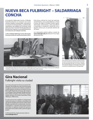 Colombian Quarterly • Marzo // 2010                                                                3


NUEVA BECA FULBRIGHT – SALDARRIAGA
CONCHA
La Fundación Saldarriaga Concha y Fulbright                Estas becas cubrirán los costos de matrícula,
Colombia lanzaron en conjunto una nueva                    sostenimiento, cursos preacadémicos y hasta
iniciativa dirigida a profesionales colombianos            6 meses de inglés en Estados Unidos, gastos
en situación de discapacidad y a profesionales             adicionales universitarios, rubro para libros
colombianos que trabajen por la inclusión social           y materiales e instalación, trámite de visa y
de las personas en situación de discapacidad y de          tiquetes aéreos por un período máximo de
la las personas mayores, en una rueda de prensa en         24 meses.
las instalaciones de Fulbright Colombia.
                                                           Los interesados podrán aplicar a través de
La Beca Fulbright-Saldarriaga Concha ofrecerá dos          www.fulbright.edu.co hasta el 31 de mayo
becas para estudios de maestría y doctorado en EEUU.       del presente año.




                                                                                                            A la rueda de prensa asistieron representantes
                                                                                                            de varias asociaciones de personas en situación
                                                                                                            de discapacidad del país. En la foto: Catalina
                                                                                                            Ahumada de Fulbright y Sandra Rojas del Consejo
                                                                                                            Local de la Candelaria para la Discapacidad.
Soraya Montoya, Directora de la Fundación Saldarriaga-Concha, junto con Ann Mason, Directora de Fulbright
Colombia y Daniel Herrera, invitado especial, durante la firma del convenio.




Gira Nacional
Fulbright visita su ciudad
Con motivo de la apertura de la Convocatoria 2011,
Fulbright Colombia llevará a cabo la Gira Nacional de
Divulgación, durante la cual se visitarán un total de 25
ciudades del país, entre las que se incluirán Armenia,
Barranquilla, Bogotá, Bucaramanga, Cali, Cartagena,
Cúcuta, Ibagué, Leticia, Manizales, Medellín, Montería,
Neiva, Palmira, Pamplona, Pasto, Pereira, Popayán,
Quibdó, Riohacha, San Andrés, Santa Marta, Tunja,
Valledupar y Villavicencio.

En cada una de estas ciudades se programarán
charlas informativas en distintas universidades del
país abiertas al público general. Estas charlas estarán
dirigidas especialmente a profesionales, docentes,
investigadores y miembros de los grupos étnicos
interesados en adelantar estudios de maestría o
doctorado en los Estados Unidos a partir de agosto
de 2011.

Confirme las fechas y lugares de estas visitas en
www.fulbright.edu.co
 