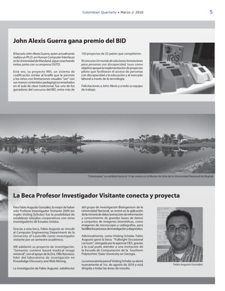 Colombian Quarterly • Marzo // 2010                                                                     5




John Alexis Guerra gana premio del BID
El becario John Alexis Guerra, quien actualmente     150 proyectos de 22 países que compitieron.
realiza un Ph.D. en Human Computer Interfaces
en la Universidad de Maryland, sigue cosechando      El concurso Un mundo de soluciones: Innovaciones
éxitos junto con su empresa DUTO.                    para personas con discapacidad, tuvo como
                                                     objetivo apoyar la implementación de proyectos
Esta vez, su proyecto IRIS, un sistema de            piloto que facilitaran el acceso de personas
codificación similar al braille que le permite       con discapacidad a la educación y al mercado
a los niños con limitaciones visuales “ver” con      laboral a través de la tecnología.
sus manos contenidos pedagógicos enseñados
en el aula de clase tradicional, fue uno de los      Felicitaciones a John Alexis y a todo su equipo
ganadores del concurso del BID, entre más de         de trabajo.




                                                          “Fobotopías” se exhibirá hasta el 13 de marzo en el Museo de Arte de la Universidad Nacional de Bogotá.




La Beca Profesor Investigador Visitante conecta y proyecta
Para Fabio Augusto González, lo mejor de haber       del grupo de investigación Bioingenium de la
sido Profesor Investigador Visitante 2009 (en        Universidad Nacional, se centró en la aplicación
inglés Visitng Scholar) fue la posibilidad de        de la minería de datos (extracción de información
establecer vínculos cooperativos con otros           y conocimiento de grandes bases de datos)
investigadores de Estados Unidos.                    a conjuntos de imágenes biomédicas, como
                                                     imágenes de microscopio y radiografías, para
Gracias a esta beca, Fabio Augusto se vinculó        facitilitar los procesos de investigación y diagnóstico.
al Computer Engineering Department de la
University of Louisville como investigador           Adicionalmente, como Visiting Scholar, Fabio
visitante por un semestre académico.                 Augusto ganó la beca “Fulbright Occasional
                                                     Lecturer”, otorgada por la agencia CIES, gracias
Allí adelantó su proyecto de investigación,          a la cual pudo atender a una invitación de
“Semantic content based medical image                la Escuela de Computación de la Southern
retrieval”, con el apoyo de la Dra. Olfa Nasraoui,   Polytechnic State University en Georgia.
líder del laboratorio de invetigación en
Knowledge Discovery and Web Mining.                  La convocatoria para el Visiting Scholar se abrirá
                                                     nuevamente el 1ro. de agosto de 2010 y está                               Fabio Augusto González
La investigación de Fabio Augusto, subdirector       dirigida a todas las áreas de estudio.
 