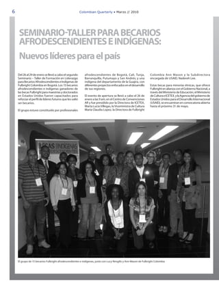 6                                                         Colombian Quarterly • Marzo // 2010




    SEMINARIO-TALLER PARA BECARIOS
    AFRODESCENDIENTES E INDÍGENAS:
    Nuevos líderes para el país
    Del 26 al 29 de enero se llevó a cabo el segundo         afrodescendientes de Bogotá, Cali, Tunja,           Colombia Ann Mason y la Subdirectora
    Seminario – Taller de Formación en Liderazgo             Barranquilla, Putumayo y San Andrés; y una          encargada de USAID, Nadereh Lee.
    para Becarios Afrodescendientes e Indígenas de           indígena del departamento de la Guajira, con
    Fulbright Colombia en Bogotá. Los 15 becarios            diferentes proyectos enfocados en el desarrollo     Estas becas para minorías étnicas, que ofrece
    afrodescendientes e indígenas ganadores de               de sus regiones.                                    Fulbright en alianza con el Gobierno Nacional, a
    las becas Fulbright para maestrías y doctorados                                                              través del Ministerio de Educación, el Ministerio
    en Estados Unidos fueron capacitados para                El evento de apertura se llevó a cabo el 26 de      de Cultura e ICETEX, y la Agencia del gobierno de
    reforzar el perfil de líderes futuros que les valió      enero a las 9 am, en el Centro de Convenciones      Estados Unidos para el Desarrollo Internacional
    ser becarios.                                            AR y fue presidido por la Directora de ICETEX,      (USAID), se encuentran en convocatoria abierta
                                                             Marta Lucía Villegas, la Viceministra de Cultura    hasta el próximo 31 de mayo.
    El grupo estuvo constituido por profesionales            María Claudia Lopez, la Directora de Fulbright




    El grupo de 15 becarios Fulbright afrodescendientes e indígenas, junto con Lucy Rengifo y Ann Mason de Fulbright Colombia
 