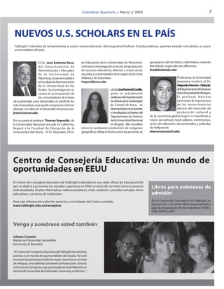 Colombian Quarterly • Marzo // 2010                                                                      7




 NUEVOS U.S. SCHOLARS EN EL PAÍS
 Fulbright Colombia da la bienvenida a cuatro nuevos becarios del programa Profesor Estadounidense, quienes estarán vinculados a cuatro
 universidades del país.



                    El Dr. José Antonio Rosa,           en Educación de la Universidad de Wisconsin,               apropiaron del territorio colombiano creando
                    d e l D e p ar t am e nto d e       centrará su investigación en el uso y la producción        identidades regionales tan diferentes.
                    Administración y Mercadeo           de recursos educativos abiertos a través de las            linadel@iastate.edu
                    d e l a U n i ve r s i d a d d e    escuelas y universidades de la región de la costa
                    Wyoming, estará vinculado a         Atlántica de Colombia.                                                           Finalmente, la Universidad
                    la Facultad de Administración       treynold@nu.edu                                                                  Javeriana recibirá al Dr.
                    de la Universidad de los                                                                                             AlejandroHerrero–Olaizola,
                    Andes. Su investigación se                                   LaDra.LinaMaríadelCastillo,                             delDepartamentodeLiteratura
                    centra en la innovación de                                   quien es actualmente                                    delaUniversidaddeMichigan.
                    los consumidores de la base                                  profesora del Departamento                              El profesor Herrero
de la pirámide, para desarrollar un perfil de los                                de Historia de la Universidad                           examinará la importancia
más innovadores que ayude a empresas a formar                                    de Estatal de Iowa, se                                  de las narco-historias
alianzas con ellos en el desarrollo de productos.                                desempeñarácomodocente                                  dentro del mercado de
jrosa1@uwyo.edu                                                                  e investigadora al interior del                         producción cultural y
                                                                                 Departamento de Historia          de la economía global según se manifiesta a
Por su parte el profesor Thomas Reynolds, de                                     de la Universidad Nacional        través de exitosos best-selleres, testimonios,
la Universidad Nacional ubicada en California,                                   en Bogotá. Ella estudiará         series de televisión, documentales y películas
llegará a la Facultad de Educación de la                cómo la cambiante producción de imágenes                   de Hollywood.
Universidad del Norte. El Dr. Reynolds, Ph.D.           geográficas refleja la forma como las personas se          aherrero@umich.edu




Centro de Consejería Educativa: Un mundo de
oportunidades en EEUU
El Centro de Consejería Educativa de Fulbright Colombia es una sede oficial de EducationUSA
que se dedica a promover los estudios superiores en EEUU a través de servicios como la asesoría                     Libros para exámenes de
individualizada, charlas informativas, talleres temáticos, chats, webinars, consultas virtuales, ferias
educativas y servicios de traducción.                                                                               admisión
Para más información sobre los servicios y actividades del Centro consulte:                                         En el Centro de Consejería de Fulbright se
www.fulbright.edu.co/consejeria                                                                                     encuentran a la venta libros especializados
                                                                                                                    para la preparación de los exámenes TOEFL,
                                                                                                                    GRE, GMAT y SAT.



Venga y asesórese usted también

Juliana Castaño
Máster en Desarrollo Sostenible
University of Brandeis.

“El Centro de Consejería Educativa de Fulbright me abrió las
puertas a un mundo de oportunidades de estudio. No solo
encontré asesoría para hallar la mejor maestría en mi área
de enfoque, sino además la manera de financiarla. Gracias
al Centro de Consejería, hoy soy estudiante de la Maestría en
Desarrollo Sostenible de la Brandeis University en Boston. “
 