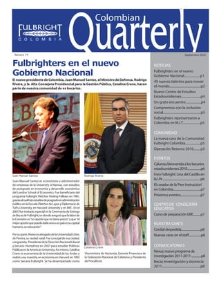 Colombian Quarterly • Septiembre // 2010                                                                                   1




 Número 74                                                                                                                                             Septiembre 2010



Fulbrighters en el nuevo                                                                                         NOTICIAS		

Gobierno Nacional                                                                                                Fulbrighters en el nuevo
                                                                                                                 Gobierno Nacional....................p1
El nuevo presidente de Colombia, Juan Manuel Santos, el Ministro de Defensa, Rodrigo                             49 nuevos talentos para mover
Rivera, y la Alta Consejera Presidencial para la Gestión Pública, Catalina Crane, hacen
                                                                                                                 el mundo.......................................p2
parte de nuestra comunidad de ex becarios.
                                                                                                                 Nuevo Centro de Estudios
                                                                                                                 Estadounidenses........................p4
                                                                                                                 Un grato encuentro ..................p4
                                                                                                                 Compromiso con la inclusión
                                                                                                                 social...............................................p5
                                                                                                                 Fulbrighters representaron a
                                                                                                                 Colombia en M.I.T......................p5

                                                                                                                 COMUNIDAD
                                                                                                                 La nueva cara de la Comunidad
                                                                                                                 Fulbright Colombia...................p5
                                                                                                                 Operación Retorno 2010.........p5

                                                                                                                 EVENTOS
                                                                                                                 Calurosa bienvenida a los becarios
                                                                                                                 estadounidenses 2010.....................p6
Juan Manuel Santos                                            Rodrigo Rivera                                     Foro Fulbright: Lina del Castillo en
Juan Manuel Santos es economista y administrador
                                                                                                                 la UN .......................................................p6
de empresas de la University of Kansas, con estudios                                                             El creador de la ‘Peer Instruction’
de postgrado en economía y desarrollo económico                                                                  en Colombia........................................p7
del London School of Economics. Fue beneficiario del
programa Fulbright Fletcher Visiting Fellows en 1981,                                                            Próximos eventos.............................p7
gracias al cual hizo estudios de posgrado en administración
pública en la Escuela Fletcher de Leyes y Diplomacia de                                                          CENTRO DE CONSEJERÍA
Tufts University, en Harvard University y en MIT. En el                                                          EDUCATIVA
2007, fue invitado especial en la Ceremonia de Entrega
de Becas de Fulbright, en donde aseguró que la labor de                                                          Curso de preparación GRE...........p7
la Comisión es “un aporte que no tiene precio” y que “el
mejor aporte que puede darle uno a un país es su capital                                                         NUESTRA GENTE
humano, su educación”.
                                                                                                                 Cordial despedida............................p8
Por su parte, Rivera es abogado de la Universidad Libre,                                                         Nuevas caras en el staff..................p8
de Pereira, su ciudad natal. Fue concejal de esa ciudad,
congresista, Presidente de la Dirección Nacional Liberal
y becario Humphrey en 2007 para estudiar Políticas            Catalina Crane
                                                                                                                 CONVOCATORIAS
Públicas en la American University. Así mismo, Catalina
                                                              Viceministra de Hacienda, Gerente Financiera de
                                                                                                                 Nexus: nuevo programa de
Crane es economista de la Universidad de los Andes y
realizó una maestría en economía en Harvard en 1992           la Federación Nacional de Cafeteros y Presidenta   investigación 2011-2011 ..............p8
como becaria Fulbright. Se ha desempeñado como                de Procafecol.                                     Becas Investigación y docencia
                                                                                                                 2011................................................p8
 