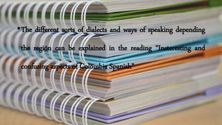 •The different sorts of dialects and ways of speaking depending
the región can be explained in the reading “Insteresting and
confusing aspects of Colombia Spanish”
 