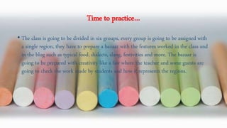 Time to practice…
• The class is going to be divided in six groups, every group is going to be assigned with
a single region, they have to prepare a bazaar with the features worked in the class and
in the blog such as typical food, dialects, slang, festivities and more. The bazaar is
going to be prepared with creativity like a fair where the teacher and some guests are
going to check the work made by students and how it represents the regions.
 