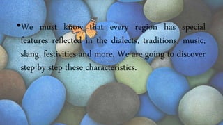 •We must know that every region has special
features reflected in the dialects, traditions, music,
slang, festivities and more. We are going to discover
step by step these characteristics.
 