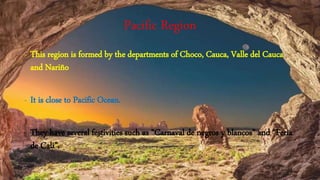 Pacific Region
- This region is formed by the departments of Choco, Cauca, Valle del Cauca
and Nariño
- It is close to Pacific Ocean.
- They have several festivities such as “Carnaval de negros y blancos” and “Feria
de Cali”.
 