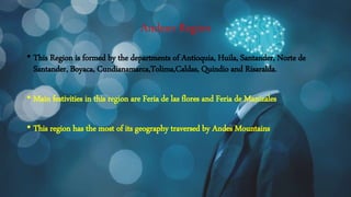Andean Region
• This Region is formed by the departments of Antioquia, Huila, Santander, Norte de
Santander, Boyaca, Cundianamarca,Tolima,Caldas, Quindio and Risaralda.
• Main festivities in this region are Feria de las flores and Feria de Manizales
• This region has the most of its geography traversed by Andes Mountains
 