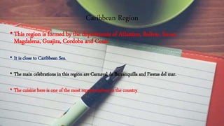 Caribbean Region
•This region is formed by the departments of Atlantico, Bolivar, Sucre,
Magdalena, Guajira, Cordoba and Cesar.
• It is close to Caribbean Sea.
• The main celebrations in this región are Carnaval de Barranquilla and Fiestas del mar.
• The cuisine here is one of the most representatives in the country.
 