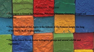 Amazon Region
•This region is formed by Amazonas, Putumayo, Guainia, Guaviare, Vaupes and
Caqueta
•The main feature of this region is the fullness of the Amazon Jungle, the lung
of the world, in all its geography.
•There are lots of fluvial routes, indingeous groups and several wildlife and
vegetation.
 