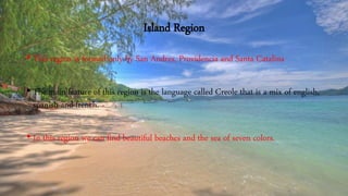 Island Region
• This region is formed only by San Andres, Providencia and Santa Catalina
• The main feature of this region is the language called Creole that is a mix of english,
spanish and french.
• In this region we can find beautiful beaches and the sea of seven colors.
 