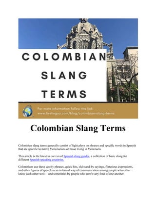 Colombian Slang Terms
Colombian slang terms generally consist of light plays on phrases and specific words in Spanish
that are specific to native Venezuelans or those living in Venezuela.
This article is the latest in our run of Spanish slang guides, a collection of basic slang for
different Spanish-speaking countries.
Colombians use these catchy phrases, quick hits, old stand-by sayings, flirtatious expressions,
and other figures of speech as an informal way of communication among people who either
know each other well -- and sometimes by people who aren't very fond of one another.
 