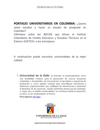 EXCELSIOR 60 AÑOS SALLE EN ZIPAQURA
SEBASTIAN FELIPE MONTERO RODRIGUEZ
PORTALES UNIVERSITARIOS EN COLOMBIA: ¿Quiere
usted estudiar o hacer un estudio de postgrado en
Colombia?
Infórmese sobre las BECAS que ofrece el Instituto
Colombiano de Crédito Educativo y Estudios Técnicos en el
Exterior (ICETEX) a los extranjeros.
A continuación puede encontrar universidades de la mejor
calidad:
1. Universidad de la Sallé: Al entender el emprendimiento como
una posibilidad creativa para la generación de nuevos productos
materiales o inmateriales, de innovaciones en las lógicas y esquemas de
producción o como gestión creativa para reconfigurar estructuras y
dinámicas organizacionales que cualifiquen las interacciones y potencien
el bienestar de las personas, resulta pertinente pensar que las actitudes,
o mejor aún, el espíritu emprendedor, se construye desde la educación,
es decir, el ser emprendedor se forma.
Para ingresar clic aquí .
 