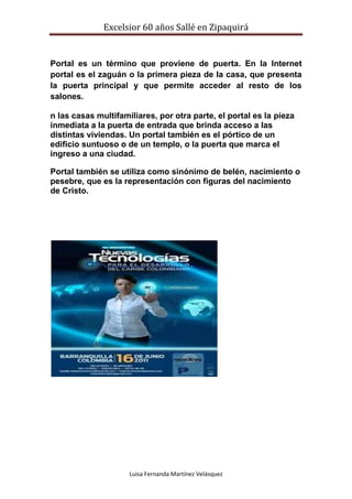 Excelsior 60 años Sallé en Zipaquirá
Luisa Fernanda Martínez Velásquez
Portal es un término que proviene de puerta. En la Internet
portal es el zaguán o la primera pieza de la casa, que presenta
la puerta principal y que permite acceder al resto de los
salones.
n las casas multifamiliares, por otra parte, el portal es la pieza
inmediata a la puerta de entrada que brinda acceso a las
distintas viviendas. Un portal también es el pórtico de un
edificio suntuoso o de un templo, o la puerta que marca el
ingreso a una ciudad.
Portal también se utiliza como sinónimo de belén, nacimiento o
pesebre, que es la representación con figuras del nacimiento
de Cristo.
 