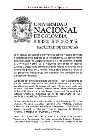 Excelsior 60 años Sallé en Zipaquirá
Luisa Fernanda Martínez Velásquez
En el país, la concepción de universidad pública y estatal comenzó
a concretarse poco después de la Independencia. La administración
Santander, desde la Vicepresidencia de la Gran Colombia, organizó
la Universidad Central de la República (con sedes en Bogotá,
Caracas y Quito) como primera expresión jurídico-institucional de la
universidad pública en Colombia. Hacia 1830 empezó a funcionar
con profesores y estudiantes que mantenían viva la experiencia de
la Expedición Botánica.
Luego, los gobiernos federalistas y radicales —con el argumento de
que las universidades eran monopolios de enseñanza y de trabajo
que atentaban contra la libertad individual— la cerraron, hasta que,
en 1864, José María Samper, antiguo radical, presentó un proyecto
de ley al Congreso de lo que llamó Universidad Nacional de los
Estados Unidos de Colombia. El 22 de septiembre de 1867,
mediante la Ley 66, fue oficialmente fundada.
En ese año, la Universidad constaba de seis facultades: Derecho,
Medicina, Ciencias Naturales, Ingeniería, Artes y Oficios, Literatura
y Filosofía. Se anexaron también el Observatorio Astronómico, el
Museo Nacional, el Laboratorio Químico Nacional, la Biblioteca
Nacional, el Hospital de la Caridad y el Militar.
Entre 1903 y 1940 se crearon más de 20 carreras, entre ellas:
Arquitectura, Enfermería, Farmacia, Ingeniería Química, Medicina
Veterinaria, Odontología y Química. A finales de la década de los
 