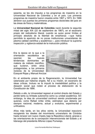 Excelsior 60 años Sallé en Zipaquirá
Luisa Fernanda Martínez Velásquez
sesenta, se les dio impulso a los programas de maestría en la
Universidad Nacional de Colombia y en el país. Los primeros
programas de maestría fueron creados entre 1967 y 1973. En 1986
abrieron sus puertas los primeros programas doctorales del país en
las áreas de física y matemáticas.
La Universidad Nacional de Colombia nació durante la segunda
mitad del siglo XIX (22 de septiembre de 1867), en el escenario
propio del radicalismo liberal, cuando se quiso poner límites al
principio absoluto de la libertad de enseñanza —que había
permitido la aparición de no pocas instituciones universitarias de
pésima calidad científica y académica—, para introducir la suprema
inspección y vigilancia estatal de la instrucción pública.
Era la época en la que a la
orientación escolástica se
oponían las nuevas
tendencias dominantes en
materia de método científico,
que tuvieron, entre otros
protagonistas, a los primeros
rectores de la Universidad:
Ezequiel Rojas y Manuel Ancízar.
En el ambiente propio de la Regeneración, la Universidad fue
satanizada por haberse erigido, fiel a su misión, en escenario de
ideas críticas. Incluso se le imputó la inestabilidad política y la
desazón social que rodeó al proceso de elaboración de la
Constitución de 1886.
Debido a ello, la Universidad regresó al control directo del Estado y
perdió tanto su limitada autonomía como su unidad académica. Sin
embargo, la idea de universidad continuó siendo proclamada por
quienes, como Rafael Uribe Uribe, estimaban que debería ser
siempre nacional, moderna, actual y evolutiva, experimental y
unificadora.
Años más tarde, en los años veinte, la Universidad reaccionó
recogiendo los ideales del movimiento universitario de Córdoba
hasta renacer con nuevo ímpetu bajo la República Liberal, gracias a
las orientaciones de la concepción intervencionista del Estado y al
liderazgo del presidente Alfonso López Pumarejo.
 