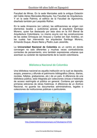Excelsior 60 años Sallé en Zipaquirá
Luisa Fernanda Martínez Velásquez
Facultad de Minas. En la sede Manizales está la antigua Estación
del Cable Aéreo Manizales-Mariquita, hoy Facultad de Arquitectura.
Y en la sede Palmira, el edificio de la Facultad de Agronomía,
diseñado también por Leopoldo Rother.
En la sede Amazonia (en Leticia), las edificaciones se erigen con
elementos locales y autóctonos gracias al arquitecto Santiago
Moreno, quien fue destacado por esta obra en la XVI Bienal de
Arquitectura Colombiana. Lo mismo ocurre con las construcciones
de las sedes Orinoquia (en Arauca) y Caribe (en San Andrés), en
las cuales han intervenido los arquitectos Santiago Moreno,
Armando Duque, Álvaro Neira y Pedro Juan Jaramillo.
La Universidad Nacional de Colombia es un centro en donde
convergen no solo diferentes y muchas veces contradictorias
corrientes de pensamiento, sino también expresiones urbanas que
acentúan su carácter de representante de la nación colombiana.
Biblioteca Nacional de Colombia
Una biblioteca nacional es aquella institución en la cual se deposita,
acopia, preserva y difunde el patrimonio bibliográfico (libros, diarios,
revistas, folletos, grabaciones, etc.) de un país. A diferencia de una
biblioteca pública, está integrada por colecciones únicas e históricas
de acceso restringido al público en general. Contiene por ejemplo
primeras ediciones de obras históricas. A diferencia de un Archivo
Nacional, no guarda los documentos administrativos, legales o
colecciones de instituciones públicas o particulares.
http://www.bibliotecanacional.gov.co/?idcategoria=27535
 