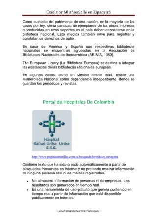 Excelsior 60 años Sallé en Zipaquirá
Luisa Fernanda Martínez Velásquez
Como custodio del patrimonio de una nación, en la mayoría de los
casos por ley, cierta cantidad de ejemplares de las obras impresas
o producidas en otros soportes en el país deben depositarse en la
biblioteca nacional. Esta medida también sirve para registrar y
constatar los derechos de autor.
En caso de América y España sus respectivas bibliotecas
nacionales se encuentran agrupadas en la Asociación de
Bibliotecas Nacionales de Iberoamérica (ABINIA, 1989).
The European Library (La Biblioteca Europea) se destina a integrar
las existencias de las bibliotecas nacionales europeas.
En algunos casos, como en México desde 1944, existe una
Hemeroteca Nacional como dependencia independiente, donde se
guardan los periódicos y revistas.
Portal de Hospitales De Colombia
http://www.paginasamarillas.com.co/busqueda/hospitales-cartagena
Contiene texto que ha sido creado automáticamente a partir de
búsquedas frecuentes en internet y no pretende mostrar información
de ninguna persona real ni de marcas registradas.
 No almacena información de personas ni de empresas. Los
resultados son generados en tiempo real.
 Es una herramienta de uso gratuito que genera contenido en
tiempo real a partir de información que está disponible
públicamente en Internet.
 
