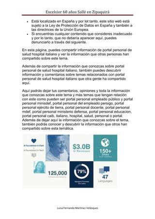 Excelsior 60 años Sallé en Zipaquirá
Luisa Fernanda Martínez Velásquez
 Está localizado en España y por lot tanto, este sitio web está
sujeto a la Ley de Protección de Datos en España y también a
las directrices de la Unión Europea.
 Si encuentras cualquier contenido que consideres inadecuado
y por lo tanto, que no debería aparecer aquí, puedes
denunciarlo a través del siguiente.
En esta página, puedes compartir información de portal personal de
salud hospital italiano y ver la información que otras personas han
compartido sobre este tema.
Además de compartir la información que conozcas sobre portal
personal de salud hospital italiano, también puedes descubrir
información y comentarios sobre temas relacionados con portal
personal de salud hospital italiano que otra gente ha compartido
aquí.
Aquí podrás dejar tus comentarios, opiniones y toda la información
que conozcas sobre este tema y más temas que tengan relación
con este como pueden ser portal personal empleado público y portal
personal minisdef, portal personal del empleado persigo, portal
personal ejército de tierra, portal personal docente, portal personal
mdef, portal personal ministerio defensa, portal personal educacion,
portal personal caib, italiano, hospital, salud, personal o portal.
Además de dejar aquí la información que conozcas sobre el tema,
también podrás conocer y descubrir la información que otros han
compartido sobre esta temática.
 