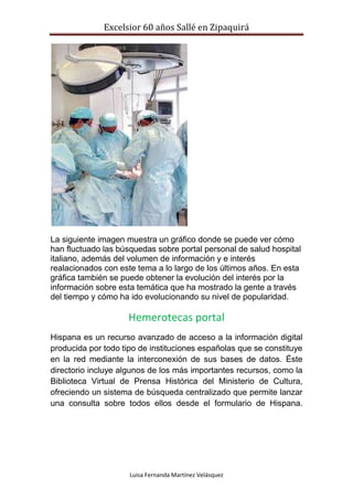 Excelsior 60 años Sallé en Zipaquirá
Luisa Fernanda Martínez Velásquez
La siguiente imagen muestra un gráfico donde se puede ver cómo
han fluctuado las búsquedas sobre portal personal de salud hospital
italiano, además del volumen de información y e interés
realacionados con este tema a lo largo de los últimos años. En esta
gráfica también se puede obtener la evolución del interés por la
información sobre esta temática que ha mostrado la gente a través
del tiempo y cómo ha ido evolucionando su nivel de popularidad.
Hemerotecas portal
Hispana es un recurso avanzado de acceso a la información digital
producida por todo tipo de instituciones españolas que se constituye
en la red mediante la interconexión de sus bases de datos. Éste
directorio incluye algunos de los más importantes recursos, como la
Biblioteca Virtual de Prensa Histórica del Ministerio de Cultura,
ofreciendo un sistema de búsqueda centralizado que permite lanzar
una consulta sobre todos ellos desde el formulario de Hispana.
 
