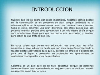 INTRODUCCION
Nuestro país no es pobre por cosas materiales, nosotros somos pobres
en la construcción de los proyectos de vida, porque teniéndola no la
sabemos aplicar, no la aprovechamos para crear nuevas cosas y avanzar
hacia el éxito, tenemos una gran diferencia con otros países que son
potencia mundial porque ellos aprovechan a un niño desde el día en que
nace aportándole libros para que los pueda leer, interpretar, y analizar
para saber de que trata lo que lee.
En otros países que tienen una educación mas avanzada, los niños
empiezan su nivel educativo desde que son muy pequeños empezando a
realizar ciertas actividades para que su cerebro se empiece a desarrollar,
para que al llegar a preescolar se profundiza en aprendizajes de
contenidos conceptuales muy desarrollados.
Colombia es un país bajo en su nivel educativo porque las personas
teniendo dinero para aprovecharlo en mejores cosas se dedican invertir
en aspectos como licor o vicios.
 