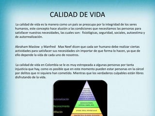 CALIDAD DE VIDA
La calidad de vida es la manera como un país se preocupa por la integridad de los seres
humanos, este concepto hace alusión a las condiciones que necesitamos las personas para
satisfacer nuestras necesidades, las cuales son: fisiológicas, seguridad, sociales, autoestima y
de autorrealización.
Abraham Maslow y Manfred Max Neef dicen que cada ser humano debe realizar ciertas
actividades para satisfacer sus necesidades sin importar de que forma lo hacen, ya que de
ello depende la vida de cada uno de nosotros.
La calidad de vida en Colombia se le es muy estropeada a algunas personas por tanta
injusticia que hay, como es posible que en este momento pueden estar personas en la cárcel
por delitos que ni siquiera han cometido. Mientras que los verdaderos culpables están libres
disfrutando de la vida.
 