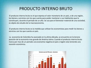 PRODUCTO INTERNO BRUTO
El producto interno bruto es el que expresa el valor monetario de un país, o de una región,
los bienes y servicios con los que cuenta para poder mantener a sus habitantes que lo
constituyen, durante el periodo de un año. Se usa para el bienestar material de una sociedad,
es objeto de estudio de la macroeconomía.
El producto interno bruto es la medida que utilizan los economistas para medir los bienes y
servicios con los que cuenta un país.
La economía de Colombia ha avanzado en la ultima década, se encuentra en la tercera
posición de la economía mas grande de América latina. Cuando el producto interno bruto
marca por mas de un periodo una economia negativa el país o región esta teniendo una
recesión económica.
 