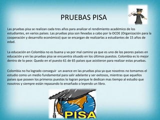 PRUEBAS PISA
Las pruebas pisa se realizan cada tres años para analizar el rendimiento académico de los
estudiantes, en varios países. Las pruebas pisa son llevadas a cabo por la OCDE (Organización para la
cooperación y desarrollo económico) que se encargan de realizarlas a estudiantes de 15 años de
edad.
La educación en Colombia no es buena y va por mal camino ya que es uno de los peores países en
educación y en las pruebas pisa se encuentra situado en los últimos puestos. Colombia es lo mejor
dentro de lo peor. Quedo en el puesto 61 de 65 países que asistieron para realizar estas pruebas.
Colombia no ha logrado conseguir un avance en las pruebas pisa ya que nosotros no tomamos el
estudio como un medio fundamental para salir adelante y ser exitosos, mientras que aquellos
países que poseen los primeros puestos lo logran porque le dedican mas tiempo al estudio que
nosotros y siempre están repasando lo enseñado o leyendo un libro.
 