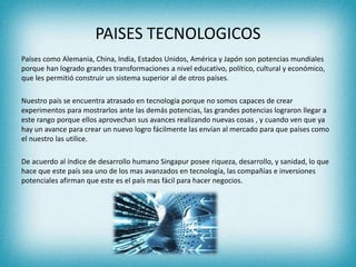 PAISES TECNOLOGICOS
Países como Alemania, China, India, Estados Unidos, América y Japón son potencias mundiales
porque han logrado grandes transformaciones a nivel educativo, político, cultural y económico,
que les permitió construir un sistema superior al de otros países.
Nuestro país se encuentra atrasado en tecnología porque no somos capaces de crear
experimentos para mostrarlos ante las demás potencias, las grandes potencias lograron llegar a
este rango porque ellos aprovechan sus avances realizando nuevas cosas , y cuando ven que ya
hay un avance para crear un nuevo logro fácilmente las envían al mercado para que países como
el nuestro las utilice.
De acuerdo al índice de desarrollo humano Singapur posee riqueza, desarrollo, y sanidad, lo que
hace que este país sea uno de los mas avanzados en tecnología, las compañías e inversiones
potenciales afirman que este es el país mas fácil para hacer negocios.
 