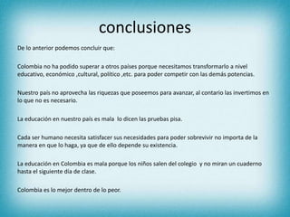 conclusiones
De lo anterior podemos concluir que:
Colombia no ha podido superar a otros países porque necesitamos transformarlo a nivel
educativo, económico ,cultural, político ,etc. para poder competir con las demás potencias.
Nuestro país no aprovecha las riquezas que poseemos para avanzar, al contario las invertimos en
lo que no es necesario.
La educación en nuestro país es mala lo dicen las pruebas pisa.
Cada ser humano necesita satisfacer sus necesidades para poder sobrevivir no importa de la
manera en que lo haga, ya que de ello depende su existencia.
La educación en Colombia es mala porque los niños salen del colegio y no miran un cuaderno
hasta el siguiente día de clase.
Colombia es lo mejor dentro de lo peor.
 
