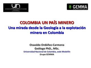 COLOMBIA UN PAÍS MINERO
Una mirada desde la Geología a la explotación
            minera en Colombia

              Oswaldo Ordóñez-Carmona
                 Geólogo PhD., MSc.
        Universidad Nacional de Colombia, sede Medellín
                        Grupo GEMMA
 