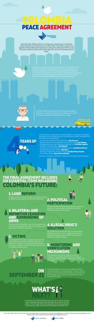 COLOMBIAPEACEAGREEMENT
September 26th, 2016 has become one of the most important days in Colombia’s
history. President Juan Manuel Santos and FARC leader“Timochenko” signed a final
agreement that establishes the beginning of a lasting and stable peace for the country.
Fifty years of internal conflict have finally ended and a new era for Colombia has just
begun.
ON
SEPTEMBER 21
President Santos announced to the audience of the UN
General Assembly in an emotive speech “I return to the UN
today, on the International Day of Peace,to announce, with
all the strength of my voice and my heart,that the war in
Colombia has ended”.
It took four years of negotiations to end the longest-running war in the Western
Hemisphere with the oldest guerrilla on the American continent. Presidents from
all around the world along with:
- The Secretary-General of the United Nations, Ban Ki-moon
- Secretary-General of the Organization of American States, LuisAlmagro
- Managing Director of the International Monetary Fund, Christine Lagarde
- President of the World Bank, JimYong Kim
- President of the Inter-American Development Bank, LuisAlberto Moreno
- United States Secretary of State, John Kerry
- Secretary of State of His Holiness The Pope, Cardinal Pietro Parolín
- Former King of Spain Juan Carlos de Borbón
Gathered in Cartagena, Colombia to witness the final agreement being signed.
YEARS OF
NEGOTIATIONS
THE FINALAGREEMENTINCLUDES
SIXESSENTIALITEMS REGARDING
COLOMBIA’S FUTURE:
1.LAND REFORM
It seeks to make a structural change on rural lands seeking
to reduce the gaps between cities and the countryside.
2.POLITICAL
PARTICIPATION
Building a stable and lasting peace requires a democratic
expansion in order to allow several political forces to
debate under the same framework.
3.BILATERALAND
DEFINITIVE CEASEFIRE
AND SURRENDING OF
ARMS
A final cessation of hostilities is one of the key agreements
that seeks to guarantee that violence is no longer a way to
participate in Colombia’s democracy.
4.ILLEGALDRUG’S
SOLUTION
Drug trafficking has historically been part of the internal
conflict and in order to reach a stable and lasting peace
both National Government and FARC have agreed on
looking for a definitive solution.5.VICTIMS
The final agreement creates an Integral System of Truth,
Justice, Reparation and Non-Repetition that seeks to
guarantee no impunity for crimes against humanity and
war crimes. In addition, it pretends to clarify the truth and
to implement effective justice.
6.MONITORINGAND
VERIFICATION
MECHANISMS
The agreement contains the creation of a special
commission, supported by the UN,that is in charge of
verifying that all agreements are effectively carried out by
both parties.
The ceremony started with a special acknowledgment for 8 million victims
that left five decades of internal conflict.According to President Santos,
“what we sign today is more than an agreement between the National
Government and the guerilla to end an armed conflict.What we sign today is
a declaration of Colombians saying we are tired of the war”. He added,“I
prefer an imperfect agreement that saves lives over a perfect war”.
The FARC leader assured that “the entire world should be
declared as a peace land.Any form of violence is an attack
to humanity. God bless Colombia,the war is over”.
On October 2nd, 2016 Colombians will vote ‘Yes’ or‘No’ as the final
step to ratify the agreement and officially start the post-conflict
process. Even though internal discrepancies remain regarding the
peace process, polls have shown a favorable trend for the ‘Yes’.
m Public Affairs: Mario Ramirez (mario.ramirez@edelman.com); Nicolás Franco (nicolas.franco@edelman.com) ,Andrea Mariño (andrea.marino@ede
Design by Team Digital: Andrés Bohórquez
Text by Team Public Affairs: Mario Ramirez (mario.ramirez@edelman.com); Nicolás Franco (nicolas.franco@edelman.com); Andrea Mariño (andrea.marino@edelman.com)
Design by Team Digital: Andrés Bohórquez (andres.bohorquez@edelman.com)
 