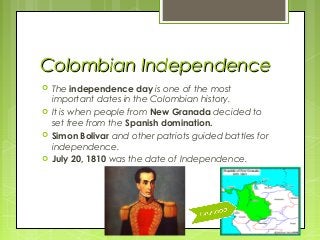 Colombian Independence
   The independence day is one of the most
    important dates in the Colombian history.
   It is when people from New Granada decided to
    set free from the Spanish domination.
   Simon Bolivar and other patriots guided battles for
    independence.
   July 20, 1810 was the date of Independence.
 
