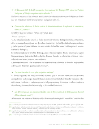 Plan nacional de educación en derechos humanos│21
•	 El Convenio 169 de la Organización Internacional del Trabajo-OIT, sobre los Pueblos
Indígenas y Tribales en países independientes 14
.
Refiere la necesidad de adoptar medidas de carácter educativo con el objeto de elimi-
nar los prejuicios frente a los pueblos indígenas (art. 31).
•	 Convención relativa a la lucha contra la discriminación en la esfera de la enseñanza,
(UNESCO 1960) 15
.
Establece que los Estados Partes convienen que:
Artículo 5, parágrafo 1
“a. La educación debe tender al pleno desenvolvimiento de la personalidad humana,
debe reforzar el respeto de los derechos humanos y de las libertades fundamentales,
y debe apoyar el desarrollo de las actividades de las Naciones Unidas para el mante-
nimiento de la paz;
b. Debe respetarse la libertad de los padres o tutores legales de dar a sus hijos, según
las normas que determine la legislación de cada Estado, la educación religiosa y mo-
ral conforme a sus propias convicciones;
c. Debe reconocerse a los miembros de las minorías nacionales el derecho a ejercer las
actividades docentes que les sean propias”.
•	 Declaración sobre la raza y los prejuicios sociales16
.
El inciso segundo del artículo quinto expresa que el Estado, todas las autoridades
competentes y el cuerpo docente tienen la responsabilidad de brindar material edu-
cativo que combata el racismo, en especial programas y libros que resalten nociones
científicas y éticas sobre la unidad y la diversidad humana.
•	 Las Directrices de las Naciones Unidas para la Prevención de la Delincuencia Juvenil
(Directrices de riad) 17
.
Afirma que los sistemas de educación deben dedicar especial atención a enseñar los
[14]		 Adoptado por la Conferencia Internacional del Trabajo el 27 de junio de 1989. Aprobado en Colombia por la Ley 21 de 1991.
[15]		 Aprobada por la Confederación General de la Organización de las Naciones Unidas para la Educación, la Ciencia y la Cultura,
en su undécima reunión, celebrada en París y terminada el 15 de diciembre de 1960.
[16] 	 Aprobada y proclamada por la Conferencia General de la Organización de las Naciones Unidas para la Educación, La Ciencia
y la Cultura, reunida en París en su vigésima reunión, el 27 de noviembre de 1978.		
[17] 	 Adoptadas por Asamblea General de Naciones Unidas. Resolución 45/112 de 14 de diciembre de 1990.
 