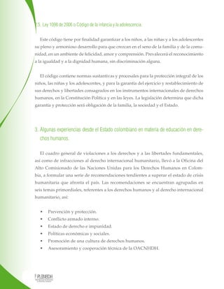 2.5. Ley 1098 de 2006 o Código de la infancia y la adolescencia.
Este código tiene por finalidad garantizar a los niños, a las niñas y a los adolescentes
su pleno y armonioso desarrollo para que crezcan en el seno de la familia y de la comu-
nidad, en un ambiente de felicidad, amor y comprensión. Prevalecerá el reconocimiento
a la igualdad y a la dignidad humana, sin discriminación alguna.
El código contiene normas sustantivas y procesales para la protección integral de los
niños, las niñas y los adolescentes, y para la garantía del ejercicio y restablecimiento de
sus derechos y libertades consagrados en los instrumentos internacionales de derechos
humanos, en la Constitución Política y en las leyes. La legislación determina que dicha
garantía y protección será obligación de la familia, la sociedad y el Estado.
3. Algunas experiencias desde el Estado colombiano en materia de educación en dere-
chos humanos.
El cuadro general de violaciones a los derechos y a las libertades fundamentales,
así como de infracciones al derecho internacional humanitario, llevó a la Oficina del
Alto Comisionado de las Naciones Unidas para los Derechos Humanos en Colom-
bia, a formular una serie de recomendaciones tendientes a superar el estado de crisis
humanitaria que afronta el país. Las recomendaciones se encuentran agrupadas en
seis temas primordiales, referentes a los derechos humanos y al derecho internacional
humanitario, así:
• Prevención y protección.
• Conflicto armado interno.
• Estado de derecho e impunidad.
• Políticas económicas y sociales.
• Promoción de una cultura de derechos humanos.
• Asesoramiento y cooperación técnica de la OACNHDH.
3. Algunas experiencias desde el Estado colombiano en materia de educación en dere-3. Algunas experiencias desde el Estado colombiano en materia de educación en dere-
chos humanos.chos humanos.
El cuadro general de violaciones a los derechos y a las libertades fundamentales,
así como de infracciones al derecho internacional humanitario, llevó a la Oficina del
Alto Comisionado de las Naciones Unidas para los Derechos Humanos en Colom-
bia, a formular una serie de recomendaciones tendientes a superar el estado de crisisbia, a formular una serie de recomendaciones tendientes a superar el estado de crisisbia, a formular una serie de recomendaciones tendientes a superar el estado de crisis
humanitaria que afronta el país. Las recomendaciones se encuentran agrupadas en
seis temas primordiales, referentes a los derechos humanos y al derecho internacional
humanitario, así:
• Prevención y protección.
• Conflicto armado interno.
• Estado de derecho e impunidad.
• Políticas económicas y sociales.
• Promoción de una cultura de derechos humanos.
• Asesoramiento y cooperación técnica de la OACNHDH.
 