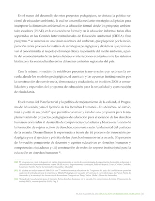 Plan nacional de educación en derechos humanos│41
En el marco del desarrollo de estos proyectos pedagógicos, se destaca la política na-
cional de educación ambiental, la cual se desarrolla mediante estrategias adoptadas para
incorporar la dimensión ambiental en la educación formal desde los proyectos ambien-
tales escolares (PRAE), en la educación no formal y en la educación informal, todas ellas
soportadas en los Comités Interinstitucionales de Educación Ambiental (CIDEA). Este
programa 44
se sustenta en una visión sistémica del ambiente, que propende por la incor-
poración en los procesos formativos de estrategias pedagógicas y didácticas que promue-
van el conocimiento, el respeto y el manejo ético y responsable del medio ambiente, a par-
tir del reconocimiento de las interrelaciones e interacciones existentes entre los sistemas
biofísicos y los socioculturales en los diferentes contextos regionales del país.
Con la misma intención de establecer procesos transversales que recorran la es-
cuela, desde los modelos pedagógicos, el currículo y las apuestas institucionales por
la construcción de convivencia, democracia y ciudadanía, se inició en 2008 la conso-
lidación y expansión del programa de educación para la sexualidad y construcción
de ciudadanía.
En el marco del Plan Sectorial y la política de mejoramiento de la calidad, el Progra-
ma de Educación para el Ejercicio de los Derechos Humanos –Eduderechos- se estruc-
turó a partir de un piloto45
que permitió construir y validar una propuesta para la im-
plementación de proyectos pedagógicos de educación para el ejercicio de los derechos
humanos orientados al desarrollo de competencias ciudadanas y básicas en función de
la formación de sujetos activos de derechos, como una razón fundamental del quehacer
de la escuela. Desarrollamos la experiencia a través de: (i) procesos de innovación pe-
dagógica para el ejercicio y práctica de los derechos humanos en la escuela, (ii) procesos
de formación permanente de docentes y agentes educativos en derechos humanos y
competencias ciudadanas y (iii) construcción de redes de soporte institucional para la
educación en derechos humanos 46
.
[44]		 El programa se viene trabajando en varios departamentos a través de una estrategia de capacitación-formación a docentes y
dinamizadores (aproximadamente veinte PRAE en cada departamento): Antioquia, Bolívar, Boyacá, Cauca, Caldas, Córdoba,
Guaviare, Nariño, Norte de Santander, Risaralda y Quindío.
[45]		 El pilotaje se realizó entre el 2006-2009 con 77 establecimientos educativos de 7 regiones del país, del cual hicieron parte las
acciones de articulación con la experiencia Maleta Pedagógica en Caquetá y Florencia, el currículo Juegos de Paz en Norte de
Santander y la estrategia de formación de formadores Congenia en Tunja, Neiva, Huila y Norte de Santander.
[46]		 Tomado de: La educación para el ejercicio de los derechos humanos en la escuela. Un compromiso de todos (Documento de
trabajo MEN, versión junio de 2010). Pág. 5
 