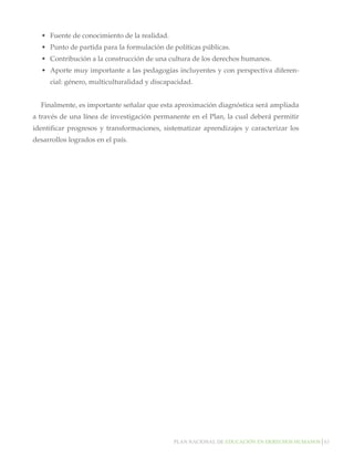 Plan nacional de educación en derechos humanos│63
•	 Fuente de conocimiento de la realidad.
•	 Punto de partida para la formulación de políticas públicas.
•	 Contribución a la construcción de una cultura de los derechos humanos.
•	 Aporte muy importante a las pedagogías incluyentes y con perspectiva diferen-
cial: género, multiculturalidad y discapacidad.
Finalmente, es importante señalar que esta aproximación diagnóstica será ampliada
a través de una línea de investigación permanente en el Plan, la cual deberá permitir
identificar progresos y transformaciones, sistematizar aprendizajes y caracterizar los
desarrollos logrados en el país.
 